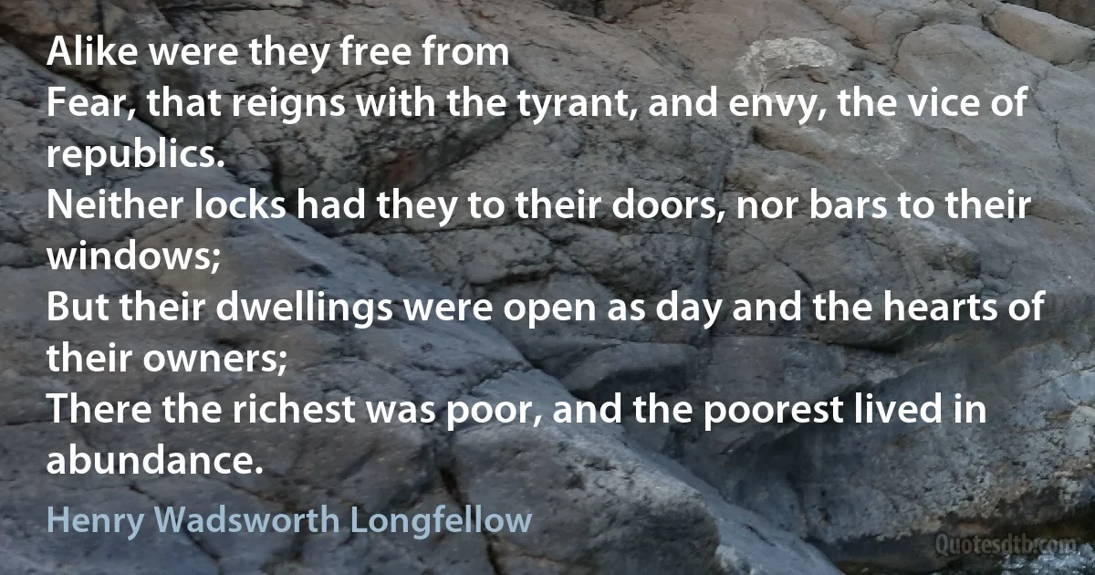 Alike were they free from
Fear, that reigns with the tyrant, and envy, the vice of republics.
Neither locks had they to their doors, nor bars to their windows;
But their dwellings were open as day and the hearts of their owners;
There the richest was poor, and the poorest lived in abundance. (Henry Wadsworth Longfellow)