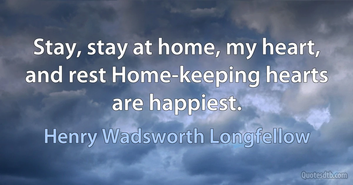 Stay, stay at home, my heart, and rest Home-keeping hearts are happiest. (Henry Wadsworth Longfellow)