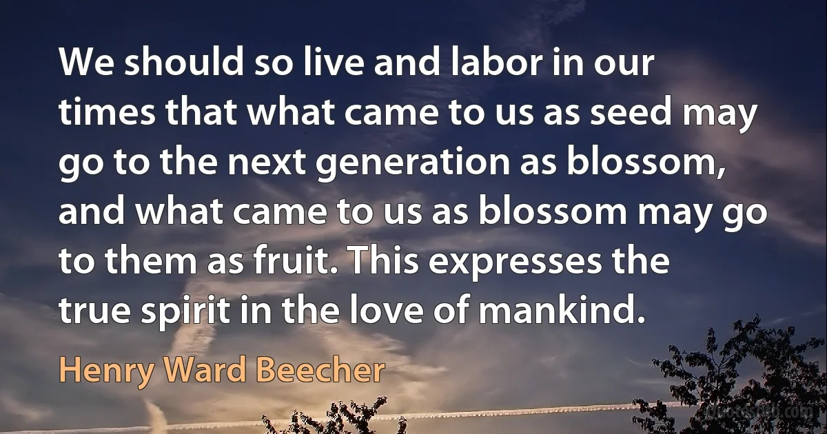 We should so live and labor in our times that what came to us as seed may go to the next generation as blossom, and what came to us as blossom may go to them as fruit. This expresses the true spirit in the love of mankind. (Henry Ward Beecher)