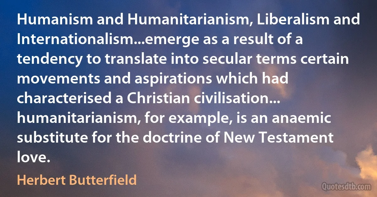 Humanism and Humanitarianism, Liberalism and Internationalism...emerge as a result of a tendency to translate into secular terms certain movements and aspirations which had characterised a Christian civilisation... humanitarianism, for example, is an anaemic substitute for the doctrine of New Testament love. (Herbert Butterfield)