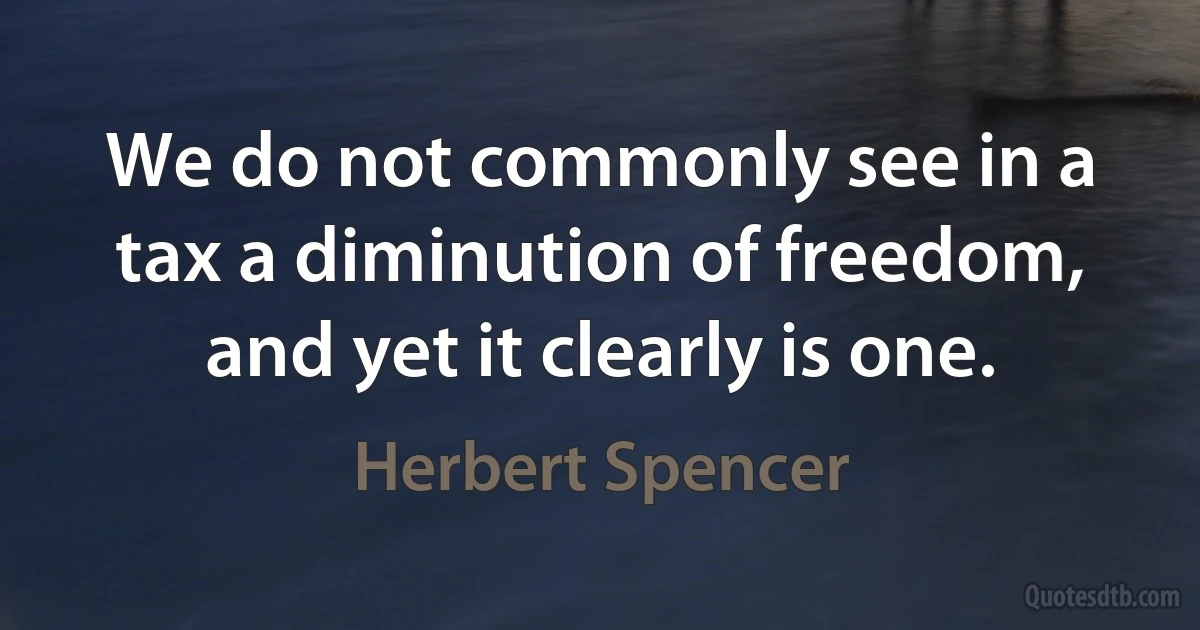 We do not commonly see in a tax a diminution of freedom, and yet it clearly is one. (Herbert Spencer)