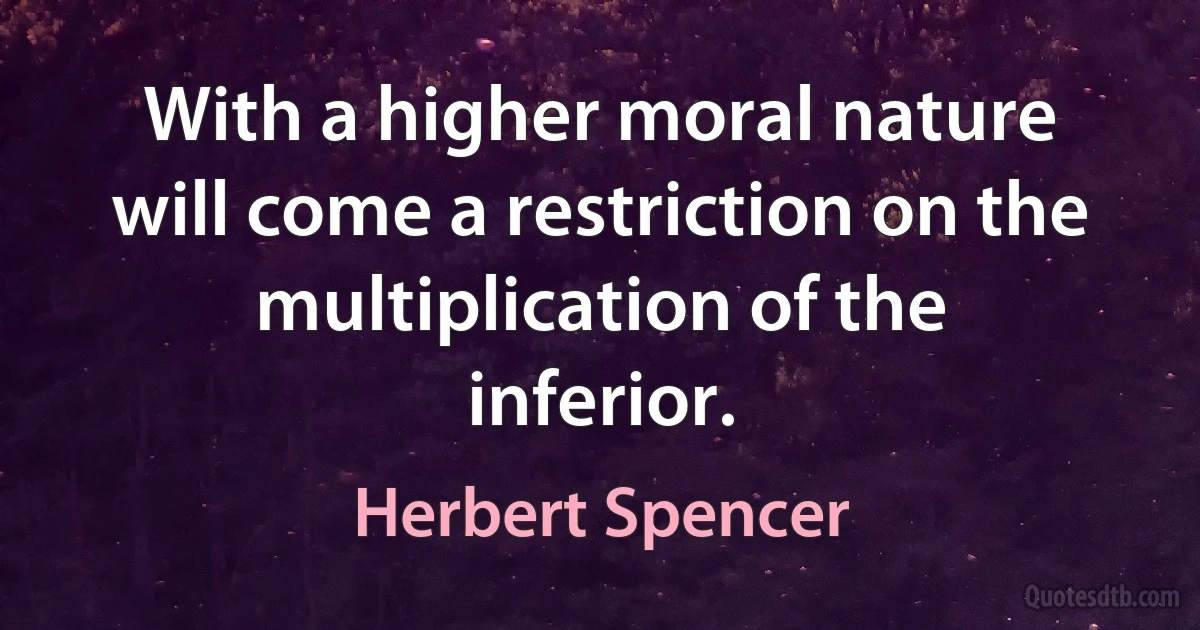 With a higher moral nature will come a restriction on the multiplication of the inferior. (Herbert Spencer)