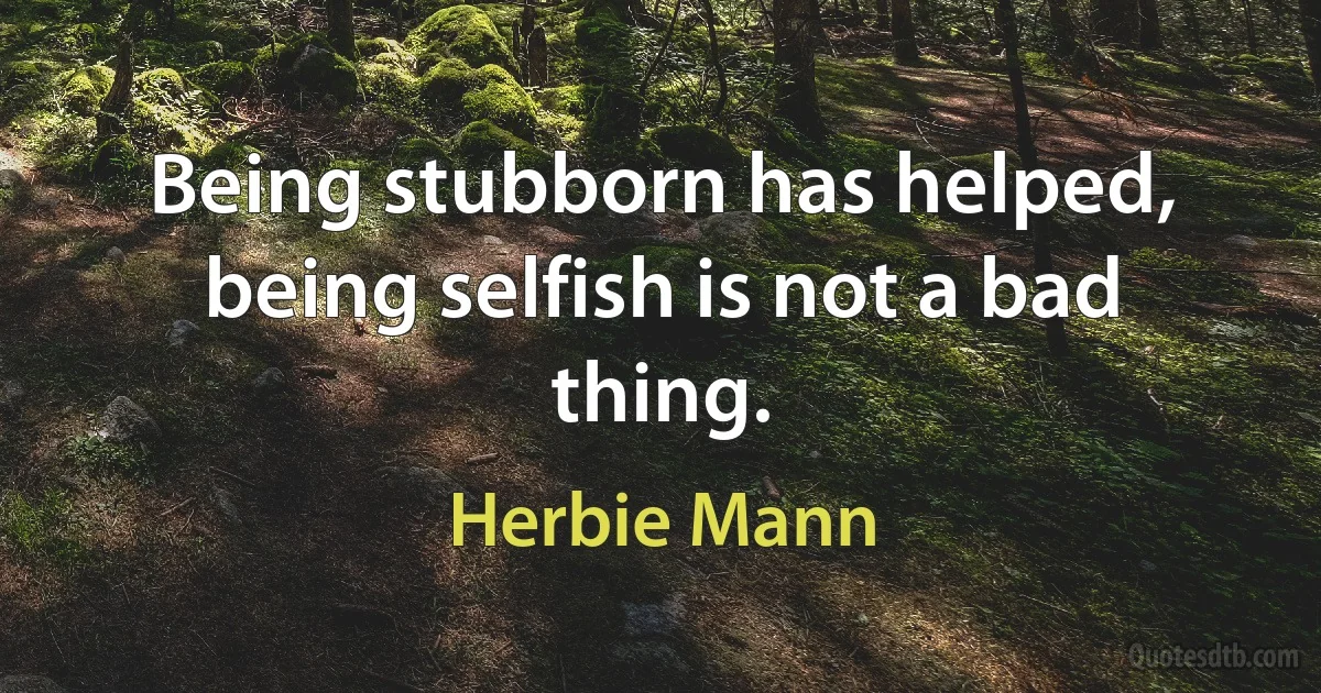 Being stubborn has helped, being selfish is not a bad thing. (Herbie Mann)