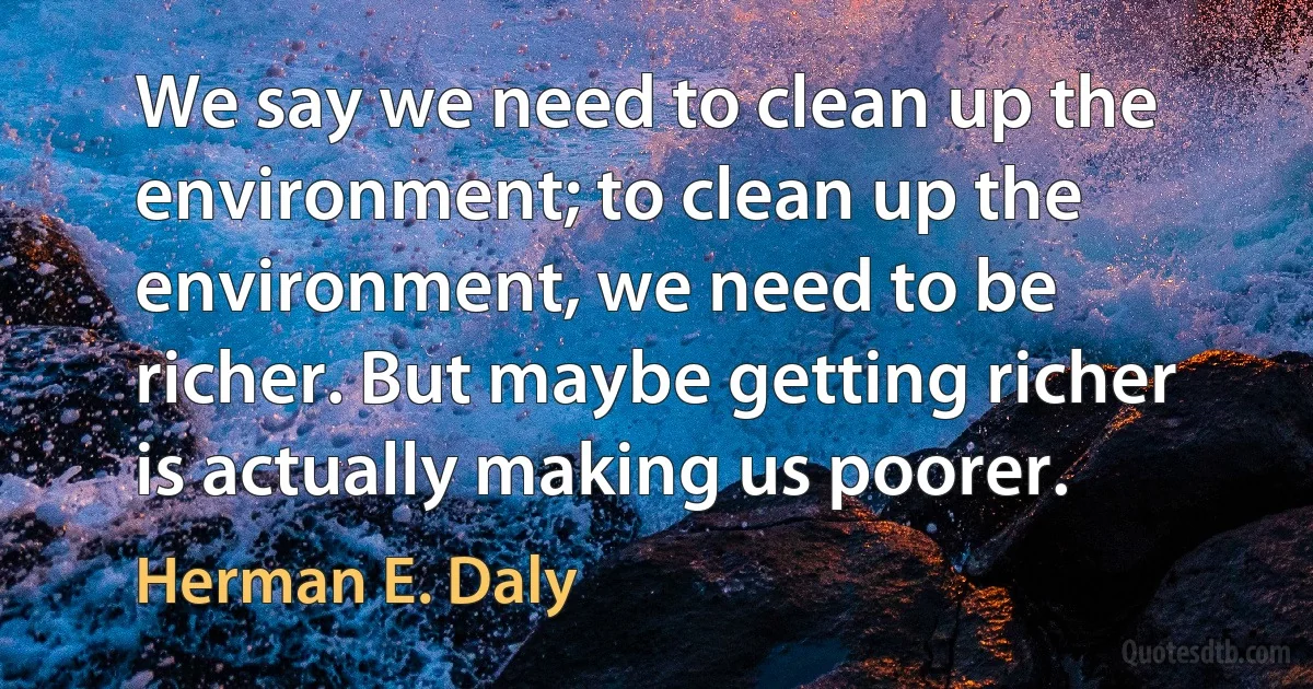 We say we need to clean up the environment; to clean up the environment, we need to be richer. But maybe getting richer is actually making us poorer. (Herman E. Daly)