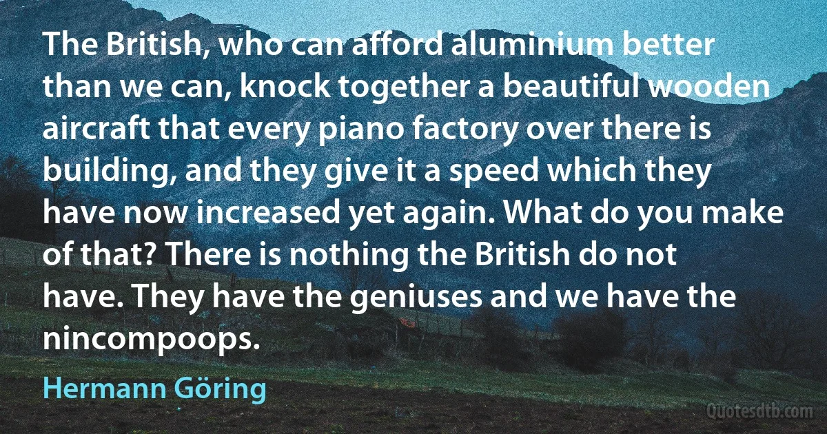 The British, who can afford aluminium better than we can, knock together a beautiful wooden aircraft that every piano factory over there is building, and they give it a speed which they have now increased yet again. What do you make of that? There is nothing the British do not have. They have the geniuses and we have the nincompoops. (Hermann Göring)