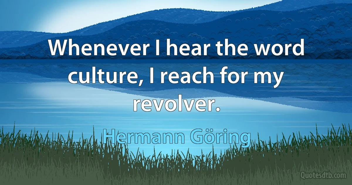 Whenever I hear the word culture, I reach for my revolver. (Hermann Göring)