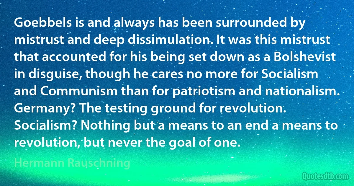 Goebbels is and always has been surrounded by mistrust and deep dissimulation. It was this mistrust that accounted for his being set down as a Bolshevist in disguise, though he cares no more for Socialism and Communism than for patriotism and nationalism. Germany? The testing ground for revolution. Socialism? Nothing but a means to an end a means to revolution, but never the goal of one. (Hermann Rauschning)