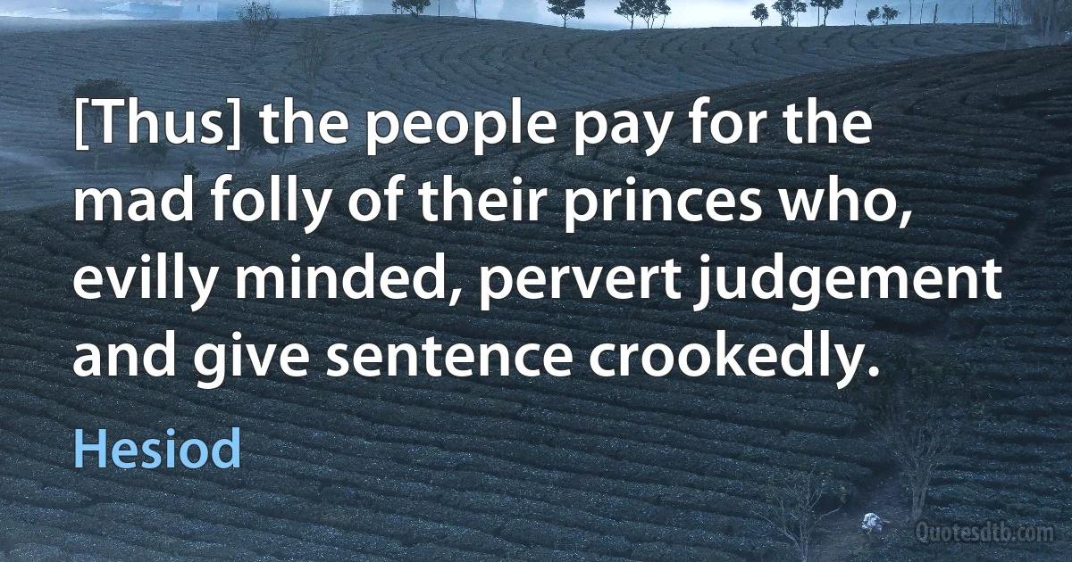 [Thus] the people pay for the mad folly of their princes who, evilly minded, pervert judgement and give sentence crookedly. (Hesiod)