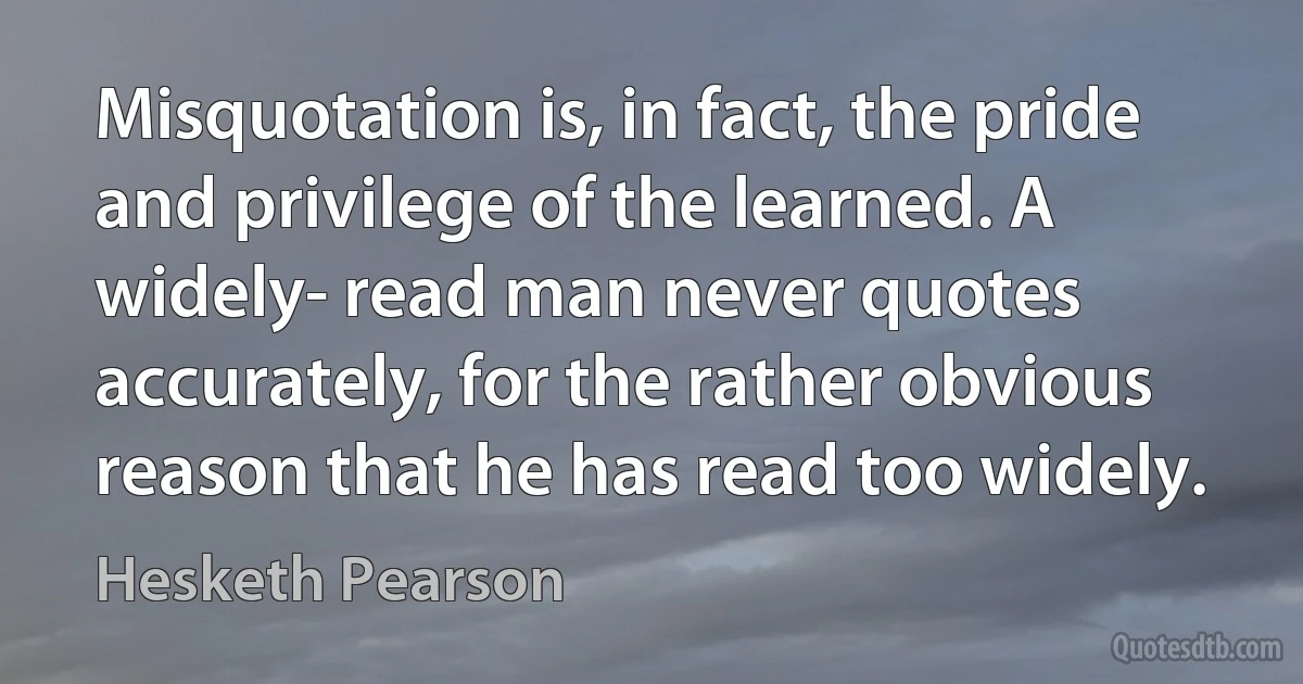 Misquotation is, in fact, the pride and privilege of the learned. A widely- read man never quotes accurately, for the rather obvious reason that he has read too widely. (Hesketh Pearson)