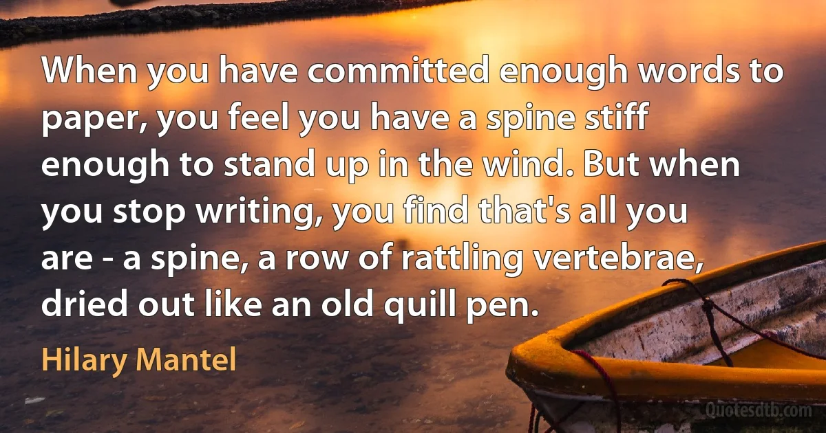 When you have committed enough words to paper, you feel you have a spine stiff enough to stand up in the wind. But when you stop writing, you find that's all you are - a spine, a row of rattling vertebrae, dried out like an old quill pen. (Hilary Mantel)