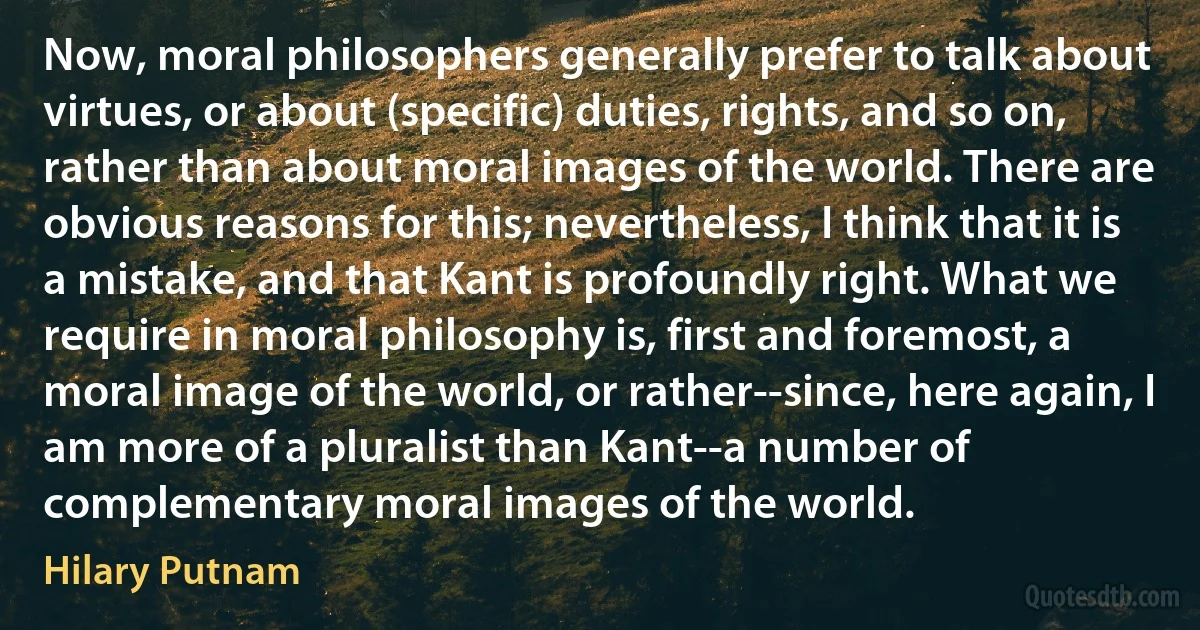 Now, moral philosophers generally prefer to talk about virtues, or about (specific) duties, rights, and so on, rather than about moral images of the world. There are obvious reasons for this; nevertheless, I think that it is a mistake, and that Kant is profoundly right. What we require in moral philosophy is, first and foremost, a moral image of the world, or rather--since, here again, I am more of a pluralist than Kant--a number of complementary moral images of the world. (Hilary Putnam)