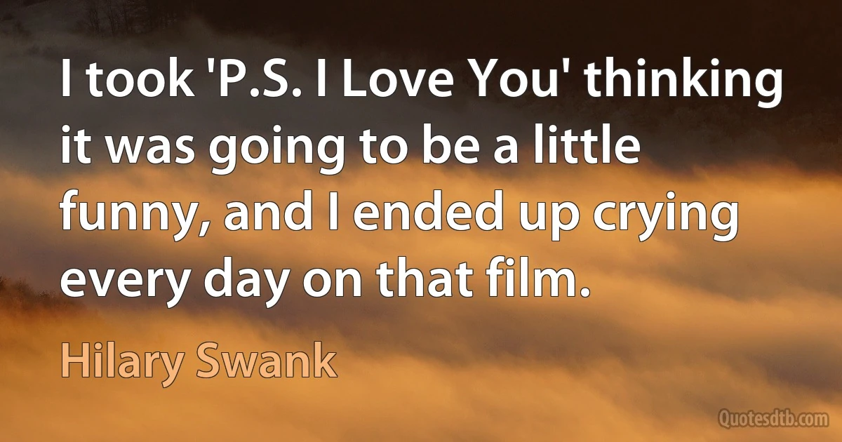 I took 'P.S. I Love You' thinking it was going to be a little funny, and I ended up crying every day on that film. (Hilary Swank)