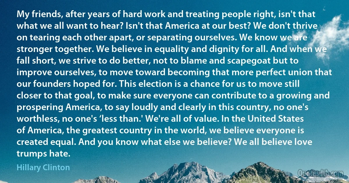 My friends, after years of hard work and treating people right, isn't that what we all want to hear? Isn't that America at our best? We don't thrive on tearing each other apart, or separating ourselves. We know we are stronger together. We believe in equality and dignity for all. And when we fall short, we strive to do better, not to blame and scapegoat but to improve ourselves, to move toward becoming that more perfect union that our founders hoped for. This election is a chance for us to move still closer to that goal, to make sure everyone can contribute to a growing and prospering America, to say loudly and clearly in this country, no one's worthless, no one's ‘less than.' We're all of value. In the United States of America, the greatest country in the world, we believe everyone is created equal. And you know what else we believe? We all believe love trumps hate. (Hillary Clinton)