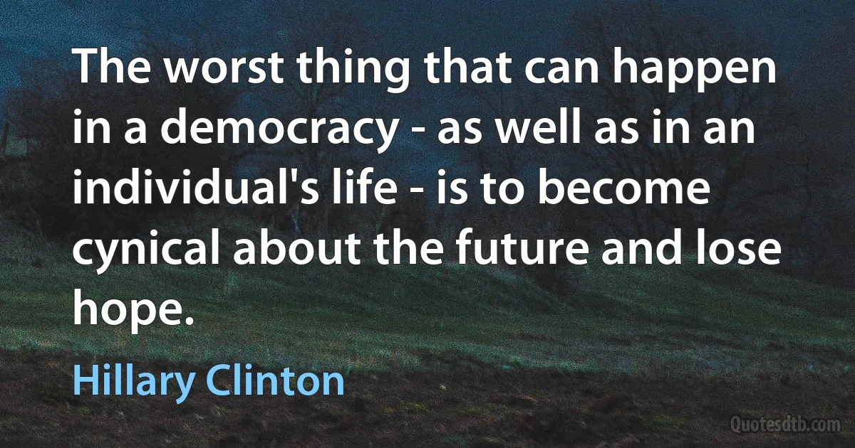 The worst thing that can happen in a democracy - as well as in an individual's life - is to become cynical about the future and lose hope. (Hillary Clinton)