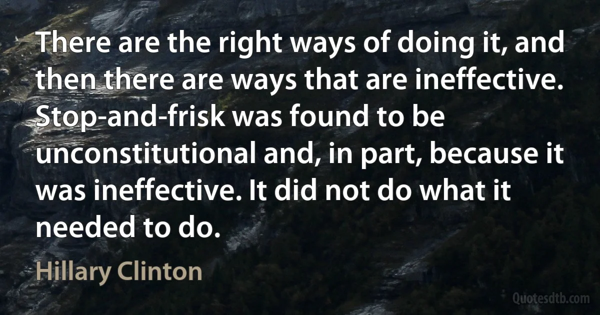 There are the right ways of doing it, and then there are ways that are ineffective. Stop-and-frisk was found to be unconstitutional and, in part, because it was ineffective. It did not do what it needed to do. (Hillary Clinton)