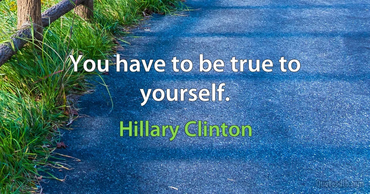 You have to be true to yourself. (Hillary Clinton)