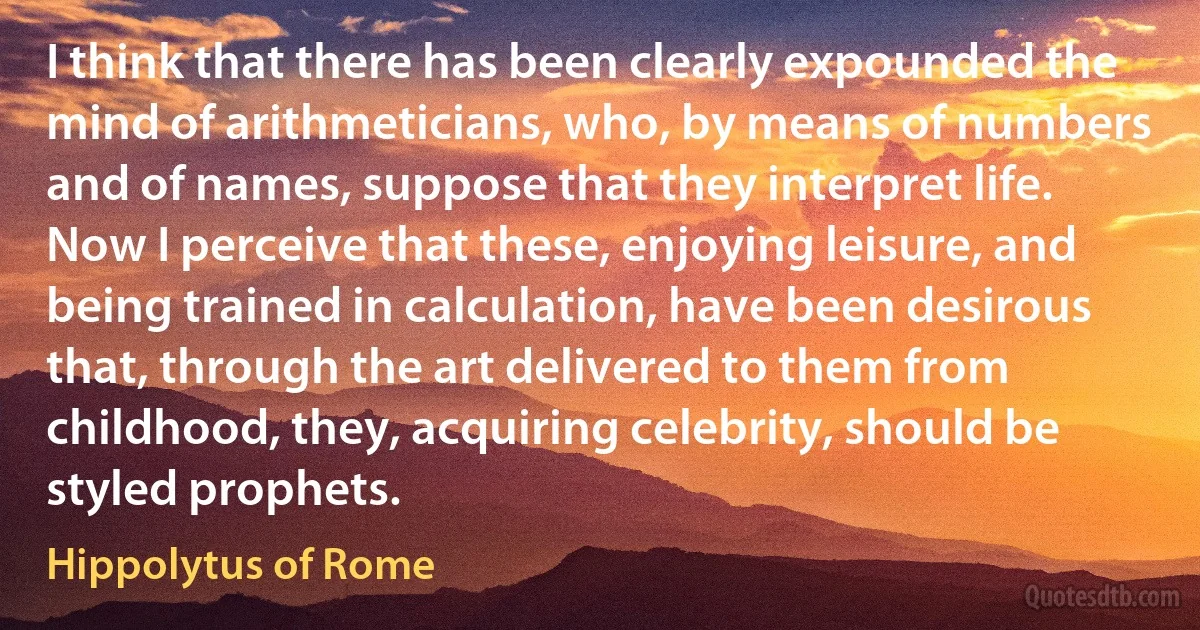 I think that there has been clearly expounded the mind of arithmeticians, who, by means of numbers and of names, suppose that they interpret life. Now I perceive that these, enjoying leisure, and being trained in calculation, have been desirous that, through the art delivered to them from childhood, they, acquiring celebrity, should be styled prophets. (Hippolytus of Rome)