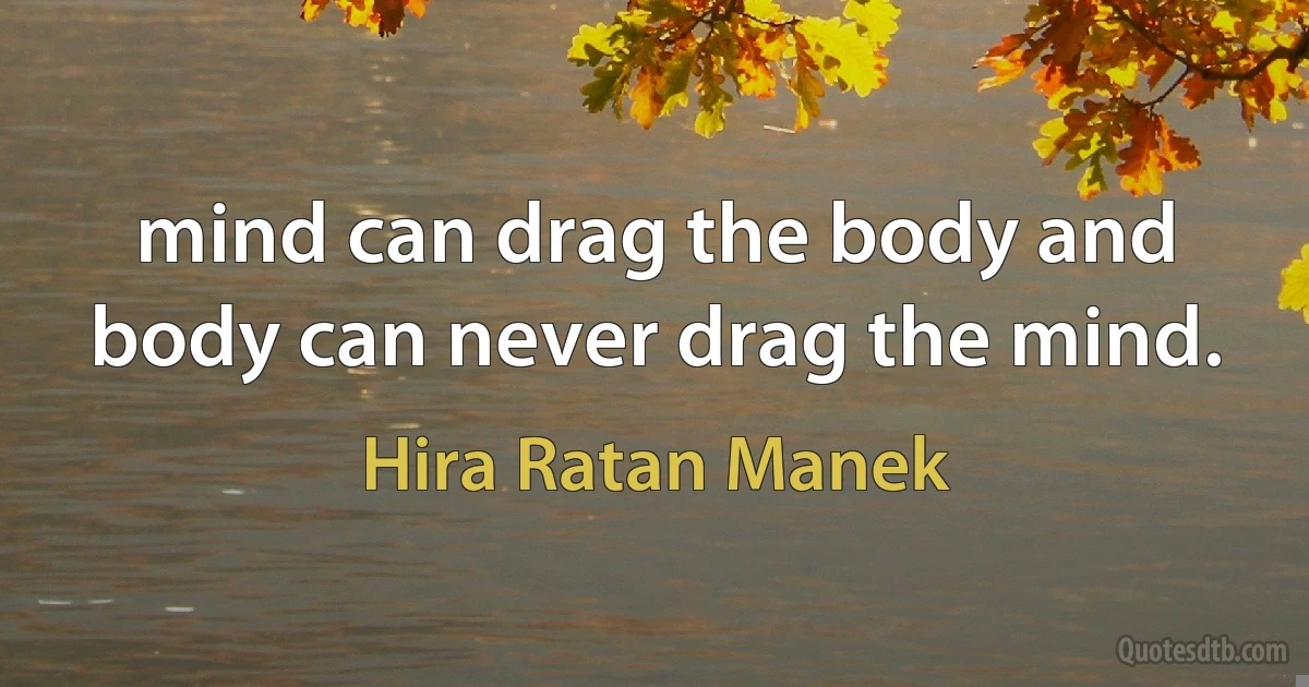 mind can drag the body and body can never drag the mind. (Hira Ratan Manek)