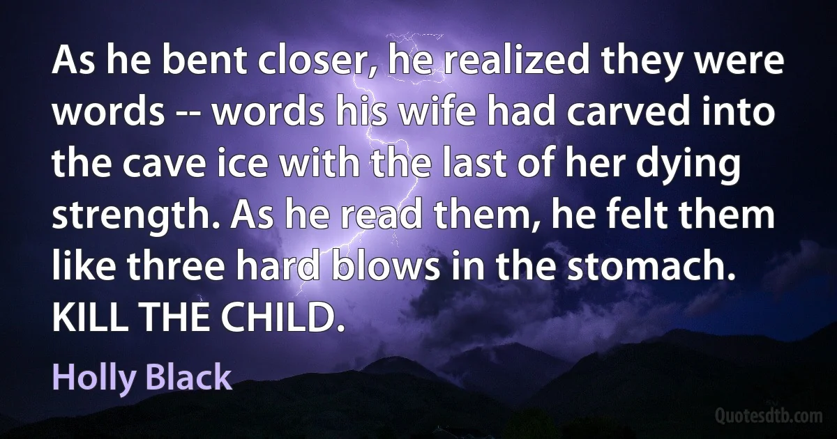 As he bent closer, he realized they were words -- words his wife had carved into the cave ice with the last of her dying strength. As he read them, he felt them like three hard blows in the stomach.
KILL THE CHILD. (Holly Black)