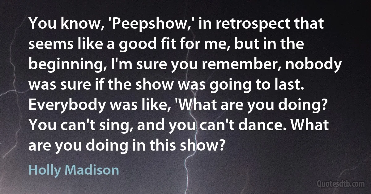 You know, 'Peepshow,' in retrospect that seems like a good fit for me, but in the beginning, I'm sure you remember, nobody was sure if the show was going to last. Everybody was like, 'What are you doing? You can't sing, and you can't dance. What are you doing in this show? (Holly Madison)