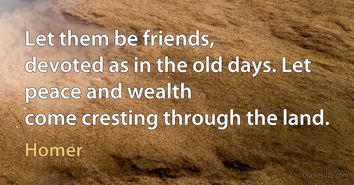 Let them be friends,
devoted as in the old days. Let peace and wealth
come cresting through the land. (Homer)