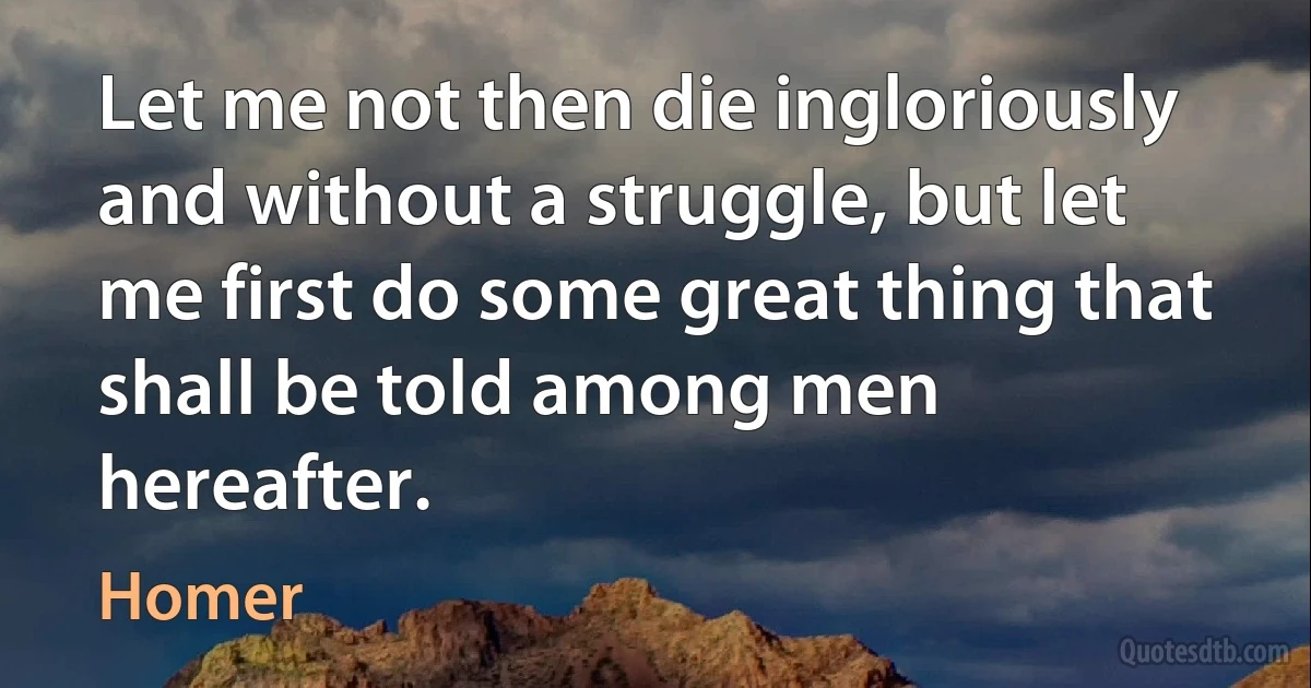 Let me not then die ingloriously and without a struggle, but let me first do some great thing that shall be told among men hereafter. (Homer)