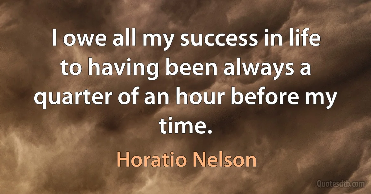 I owe all my success in life to having been always a quarter of an hour before my time. (Horatio Nelson)