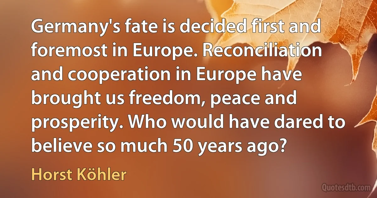 Germany's fate is decided first and foremost in Europe. Reconciliation and cooperation in Europe have brought us freedom, peace and prosperity. Who would have dared to believe so much 50 years ago? (Horst Köhler)