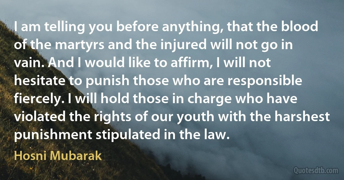 I am telling you before anything, that the blood of the martyrs and the injured will not go in vain. And I would like to affirm, I will not hesitate to punish those who are responsible fiercely. I will hold those in charge who have violated the rights of our youth with the harshest punishment stipulated in the law. (Hosni Mubarak)