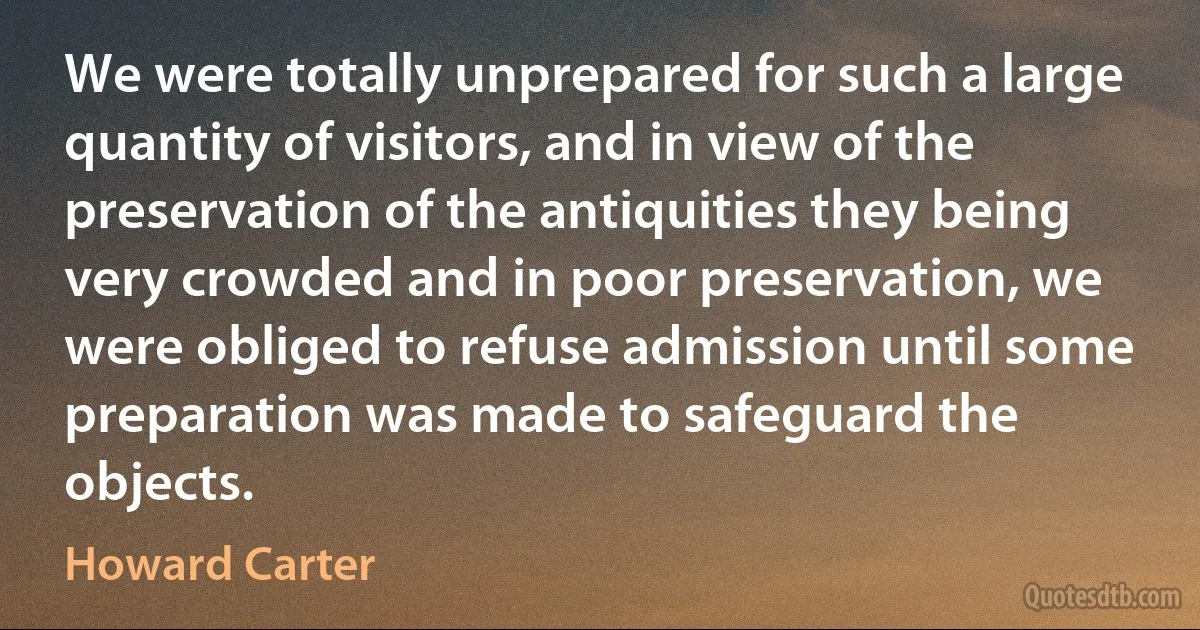 We were totally unprepared for such a large quantity of visitors, and in view of the preservation of the antiquities they being very crowded and in poor preservation, we were obliged to refuse admission until some preparation was made to safeguard the objects. (Howard Carter)