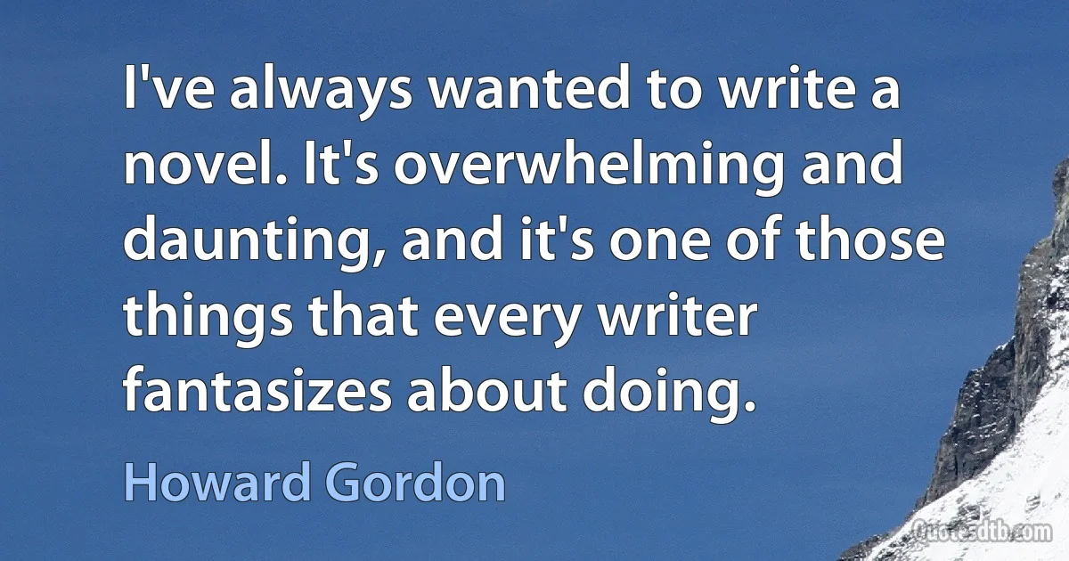 I've always wanted to write a novel. It's overwhelming and daunting, and it's one of those things that every writer fantasizes about doing. (Howard Gordon)