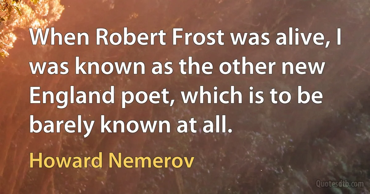 When Robert Frost was alive, I was known as the other new England poet, which is to be barely known at all. (Howard Nemerov)