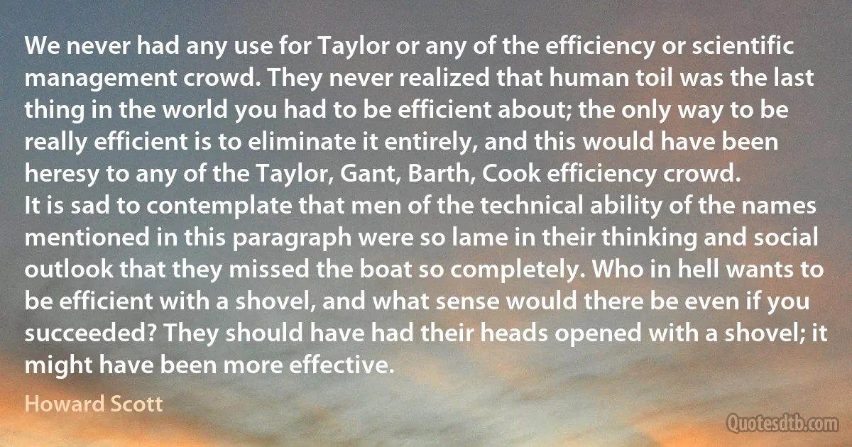 We never had any use for Taylor or any of the efficiency or scientific management crowd. They never realized that human toil was the last thing in the world you had to be efficient about; the only way to be really efficient is to eliminate it entirely, and this would have been heresy to any of the Taylor, Gant, Barth, Cook efficiency crowd.
It is sad to contemplate that men of the technical ability of the names mentioned in this paragraph were so lame in their thinking and social outlook that they missed the boat so completely. Who in hell wants to be efficient with a shovel, and what sense would there be even if you succeeded? They should have had their heads opened with a shovel; it might have been more effective. (Howard Scott)