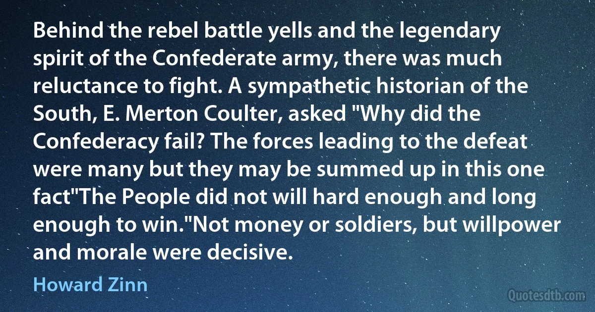 Behind the rebel battle yells and the legendary spirit of the Confederate army, there was much reluctance to fight. A sympathetic historian of the South, E. Merton Coulter, asked "Why did the Confederacy fail? The forces leading to the defeat were many but they may be summed up in this one fact"The People did not will hard enough and long enough to win."Not money or soldiers, but willpower and morale were decisive. (Howard Zinn)