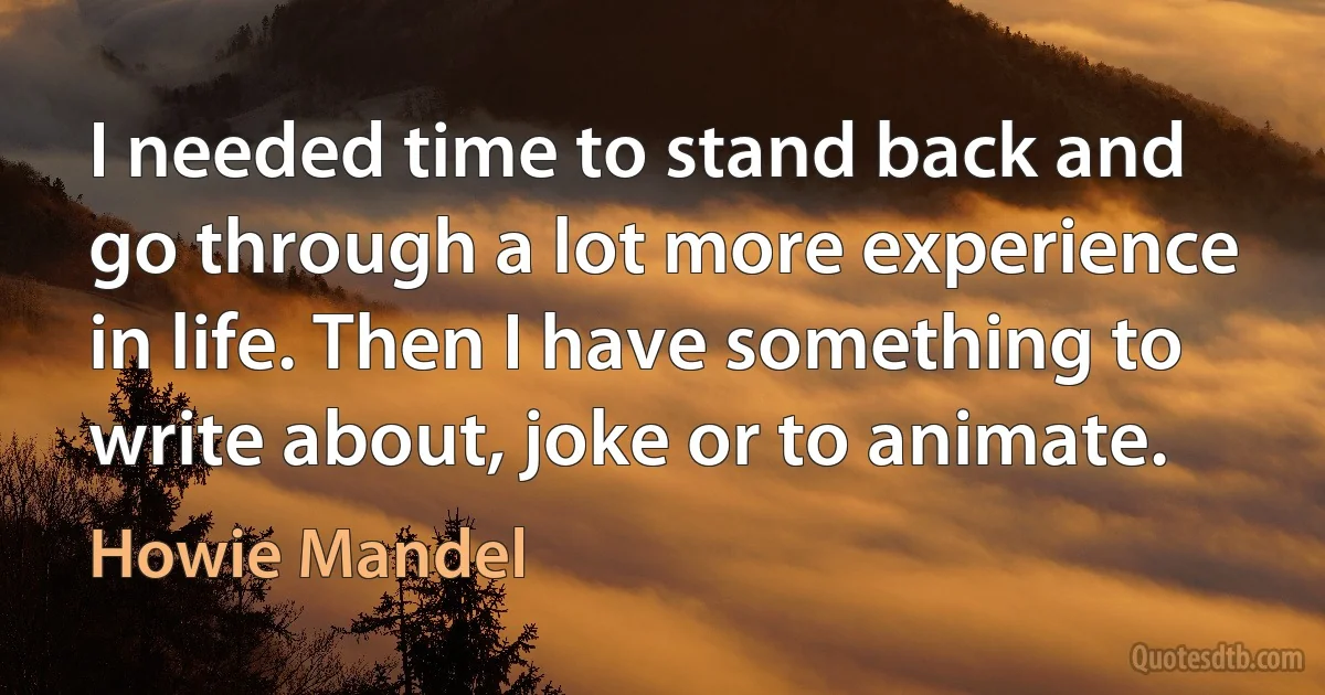 I needed time to stand back and go through a lot more experience in life. Then I have something to write about, joke or to animate. (Howie Mandel)