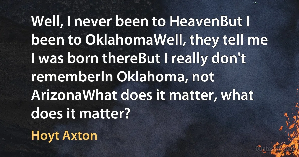 Well, I never been to HeavenBut I been to OklahomaWell, they tell me I was born thereBut I really don't rememberIn Oklahoma, not ArizonaWhat does it matter, what does it matter? (Hoyt Axton)