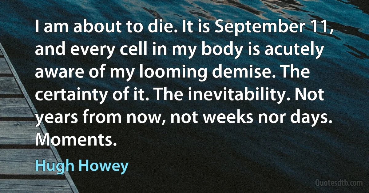 I am about to die. It is September 11, and every cell in my body is acutely aware of my looming demise. The certainty of it. The inevitability. Not years from now, not weeks nor days. Moments. (Hugh Howey)