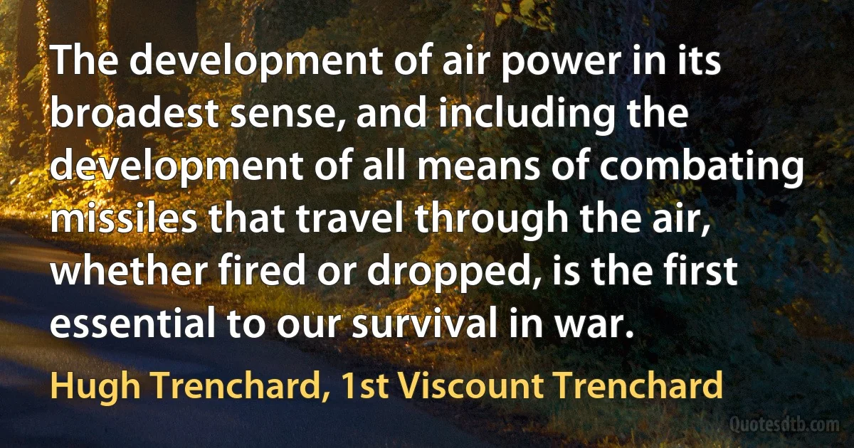 The development of air power in its broadest sense, and including the development of all means of combating missiles that travel through the air, whether fired or dropped, is the first essential to our survival in war. (Hugh Trenchard, 1st Viscount Trenchard)