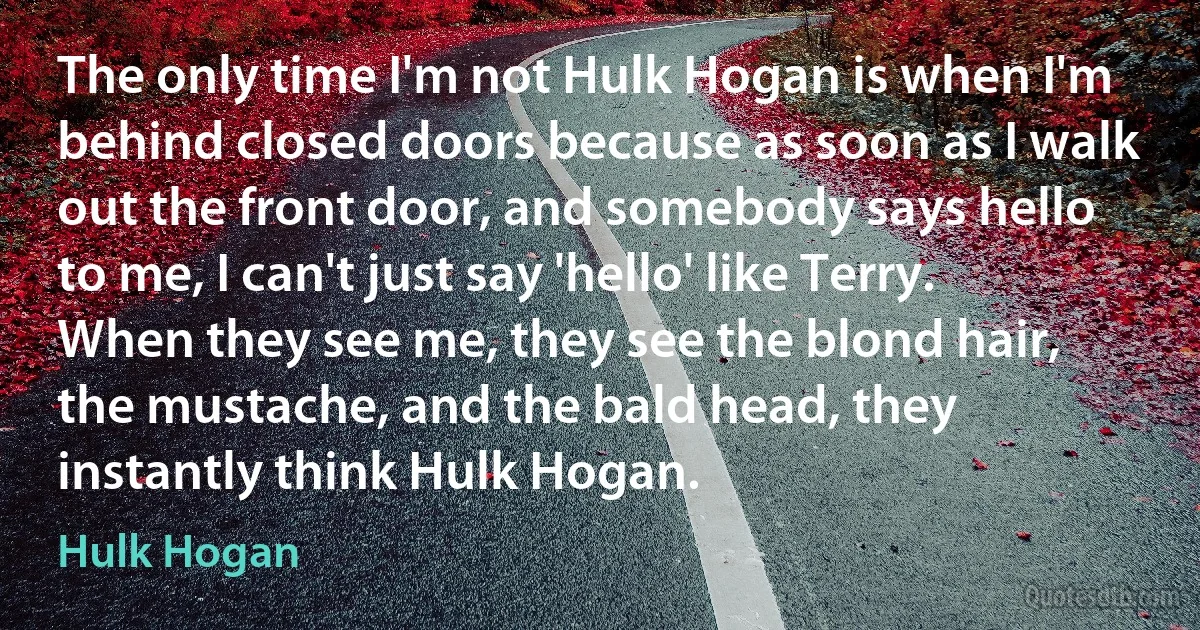 The only time I'm not Hulk Hogan is when I'm behind closed doors because as soon as I walk out the front door, and somebody says hello to me, I can't just say 'hello' like Terry. When they see me, they see the blond hair, the mustache, and the bald head, they instantly think Hulk Hogan. (Hulk Hogan)