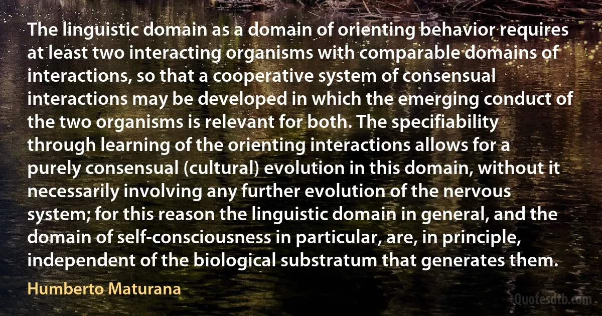 The linguistic domain as a domain of orienting behavior requires at least two interacting organisms with comparable domains of interactions, so that a cooperative system of consensual interactions may be developed in which the emerging conduct of the two organisms is relevant for both. The specifiability through learning of the orienting interactions allows for a purely consensual (cultural) evolution in this domain, without it necessarily involving any further evolution of the nervous system; for this reason the linguistic domain in general, and the domain of self-consciousness in particular, are, in principle, independent of the biological substratum that generates them. (Humberto Maturana)