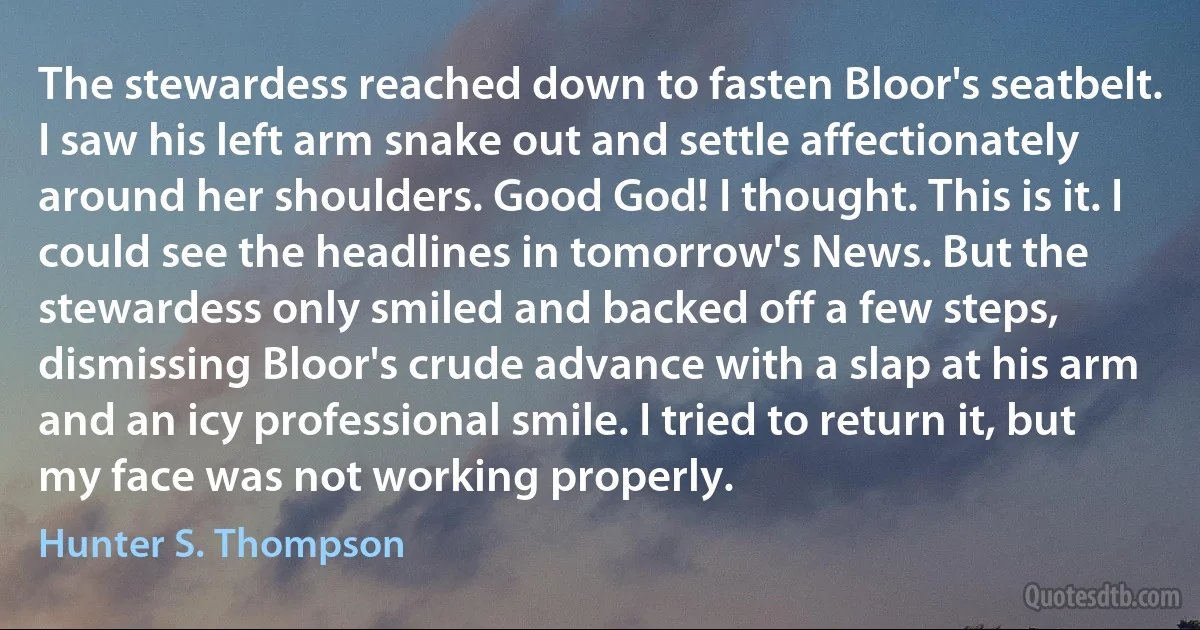 The stewardess reached down to fasten Bloor's seatbelt. I saw his left arm snake out and settle affectionately around her shoulders. Good God! I thought. This is it. I could see the headlines in tomorrow's News. But the stewardess only smiled and backed off a few steps, dismissing Bloor's crude advance with a slap at his arm and an icy professional smile. I tried to return it, but my face was not working properly. (Hunter S. Thompson)