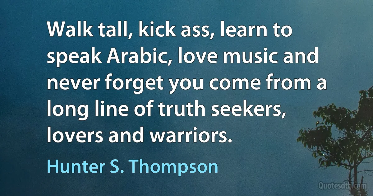 Walk tall, kick ass, learn to speak Arabic, love music and never forget you come from a long line of truth seekers, lovers and warriors. (Hunter S. Thompson)