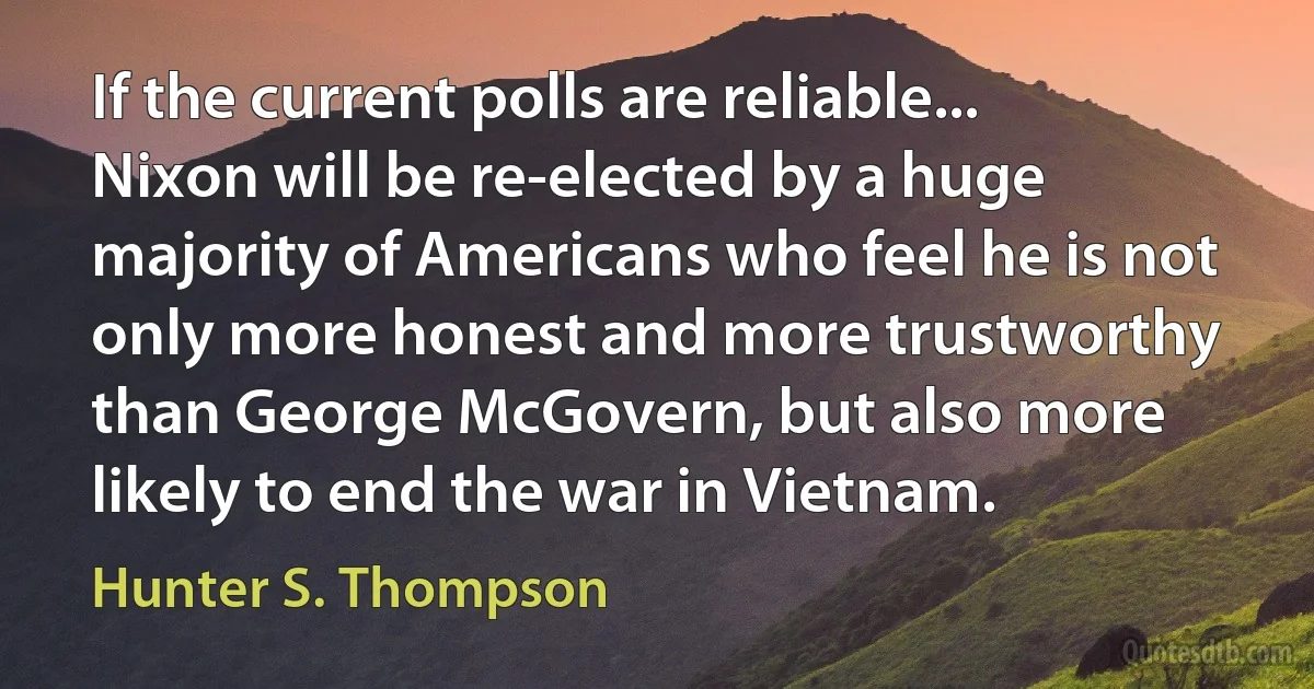 If the current polls are reliable... Nixon will be re-elected by a huge majority of Americans who feel he is not only more honest and more trustworthy than George McGovern, but also more likely to end the war in Vietnam. (Hunter S. Thompson)