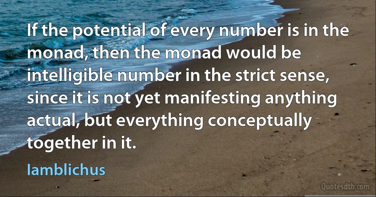 If the potential of every number is in the monad, then the monad would be intelligible number in the strict sense, since it is not yet manifesting anything actual, but everything conceptually together in it. (Iamblichus)