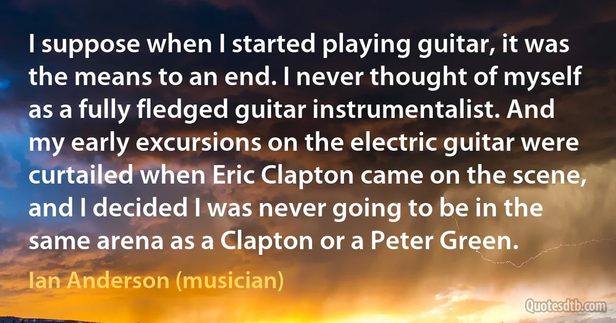 I suppose when I started playing guitar, it was the means to an end. I never thought of myself as a fully fledged guitar instrumentalist. And my early excursions on the electric guitar were curtailed when Eric Clapton came on the scene, and I decided I was never going to be in the same arena as a Clapton or a Peter Green. (Ian Anderson (musician))