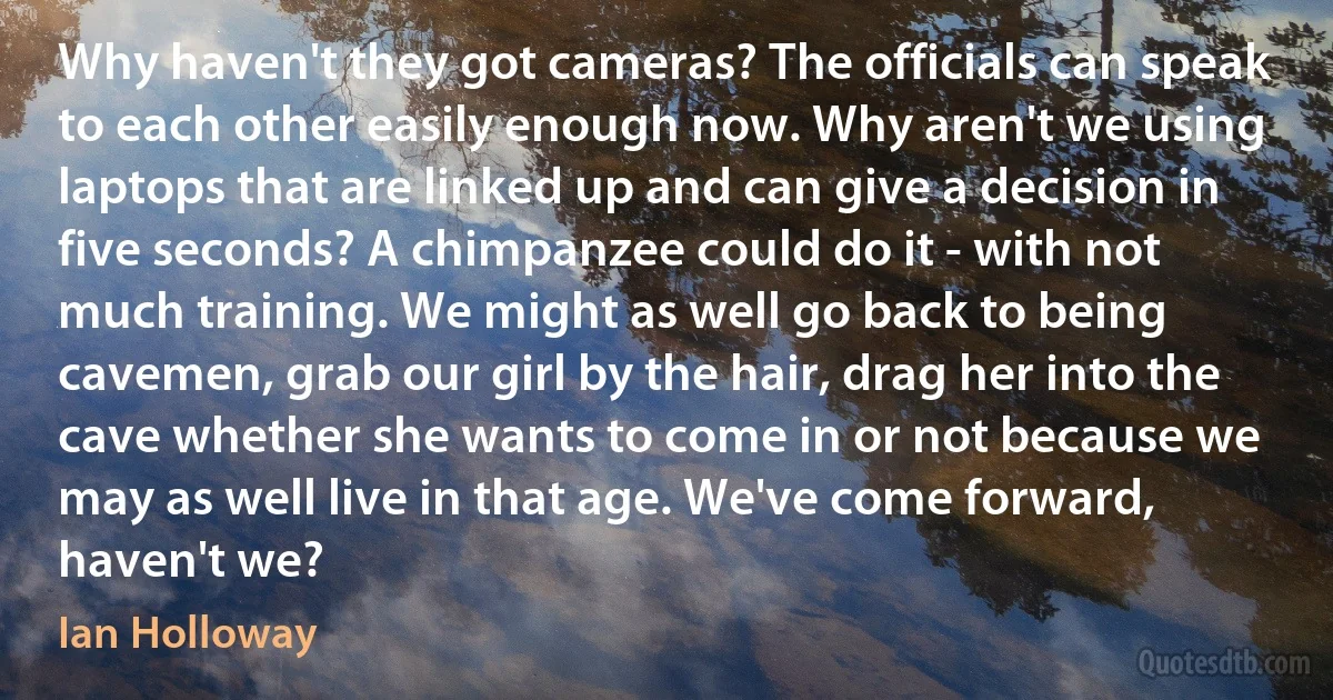 Why haven't they got cameras? The officials can speak to each other easily enough now. Why aren't we using laptops that are linked up and can give a decision in five seconds? A chimpanzee could do it - with not much training. We might as well go back to being cavemen, grab our girl by the hair, drag her into the cave whether she wants to come in or not because we may as well live in that age. We've come forward, haven't we? (Ian Holloway)