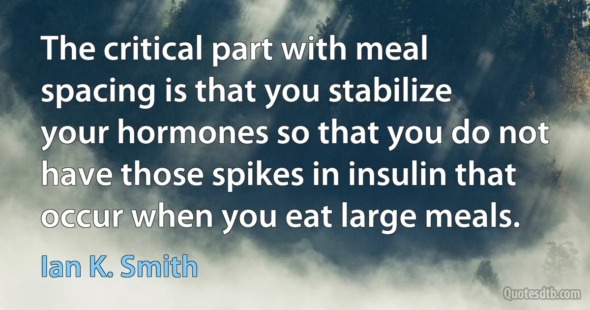 The critical part with meal spacing is that you stabilize your hormones so that you do not have those spikes in insulin that occur when you eat large meals. (Ian K. Smith)