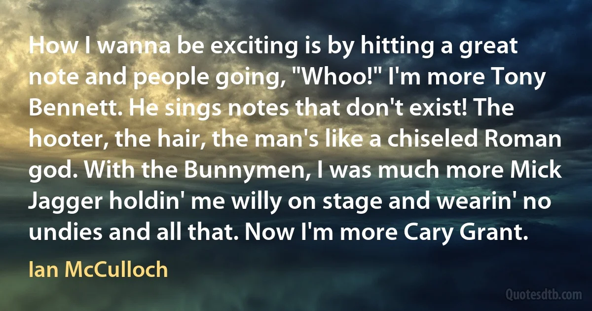 How I wanna be exciting is by hitting a great note and people going, "Whoo!" I'm more Tony Bennett. He sings notes that don't exist! The hooter, the hair, the man's like a chiseled Roman god. With the Bunnymen, I was much more Mick Jagger holdin' me willy on stage and wearin' no undies and all that. Now I'm more Cary Grant. (Ian McCulloch)