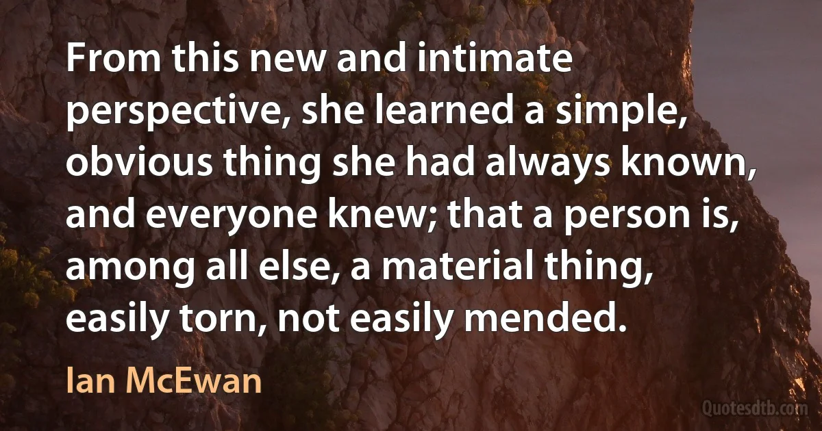 From this new and intimate perspective, she learned a simple, obvious thing she had always known, and everyone knew; that a person is, among all else, a material thing, easily torn, not easily mended. (Ian McEwan)