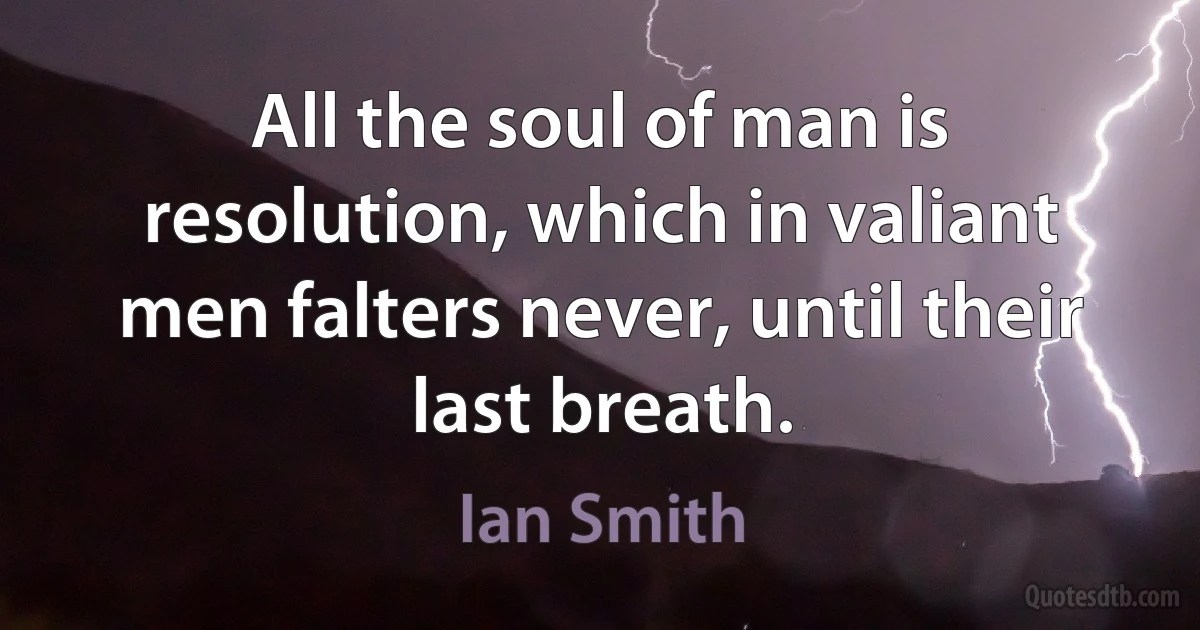 All the soul of man is resolution, which in valiant men falters never, until their last breath. (Ian Smith)